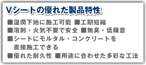 Vシートの優れた製品特性 湿潤下地に施工可能 工期短縮 溶剤・火気不要で安全 無臭・低騒音 シートにモルタル・コンクリートを直接施工できる 優れた耐久性 用途に合わせた多彩な工法